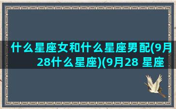 什么星座女和什么星座男配(9月28什么星座)(9月28 星座)